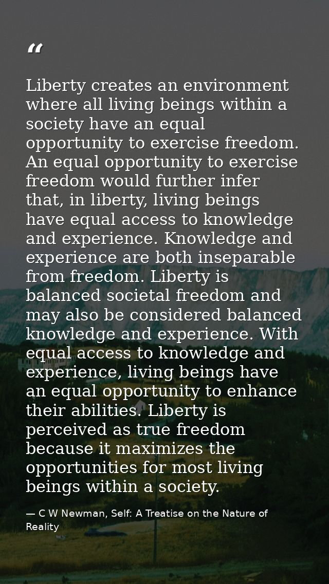 Liberty creates an environment where all living beings within a society have an equal opportunity to exercise freedom. A — C W Newman, Self: A Treatise on the Nature of Reality
