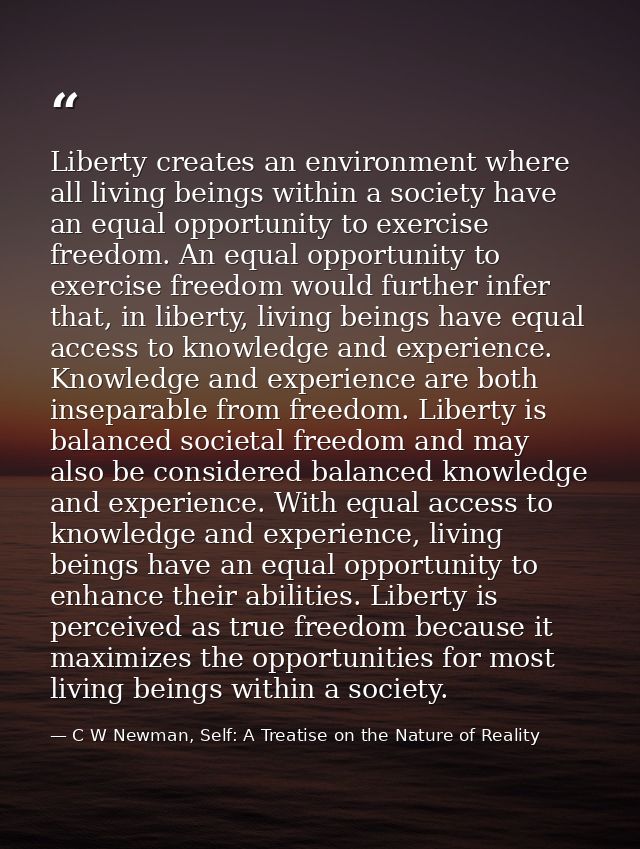 Liberty creates an environment where all living beings within a society have an equal opportunity to exercise freedom. A — C W Newman, Self: A Treatise on the Nature of Reality
