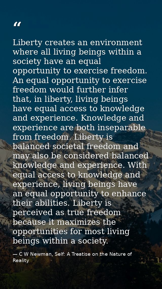 Liberty creates an environment where all living beings within a society have an equal opportunity to exercise freedom. A — C W Newman, Self: A Treatise on the Nature of Reality
