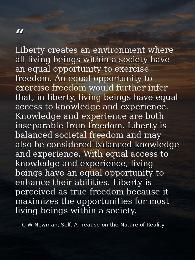 Liberty creates an environment where all living beings within a society have an equal opportunity to exercise freedom. A — C W Newman, Self: A Treatise on the Nature of Reality