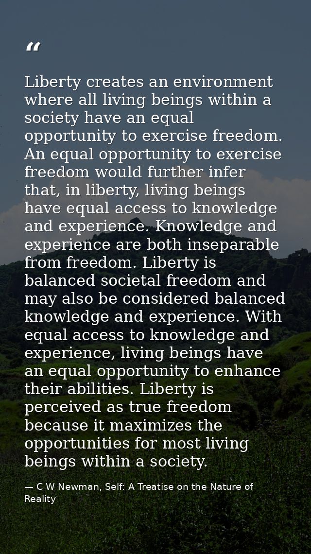 Liberty creates an environment where all living beings within a society have an equal opportunity to exercise freedom. A — C W Newman, Self: A Treatise on the Nature of Reality