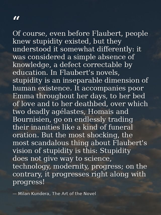 Of course, even before Flaubert, people knew stupidity existed, but they understood it somewhat differently: it was cons — Milan Kundera, The Art of the Novel