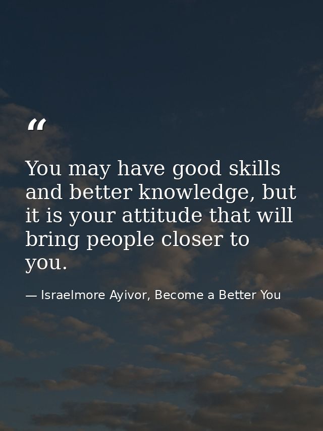 You may have good skills and better knowledge, but it is your attitude that will bring people closer to you. — Israelmore Ayivor, Become a Better You