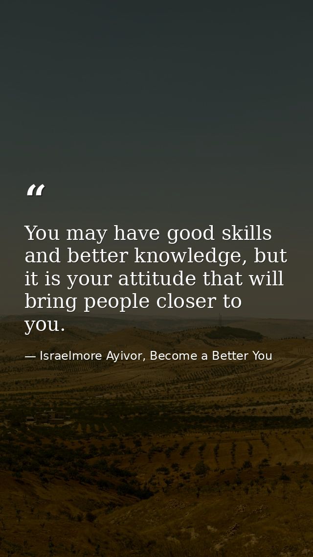You may have good skills and better knowledge, but it is your attitude that will bring people closer to you. — Israelmore Ayivor, Become a Better You
