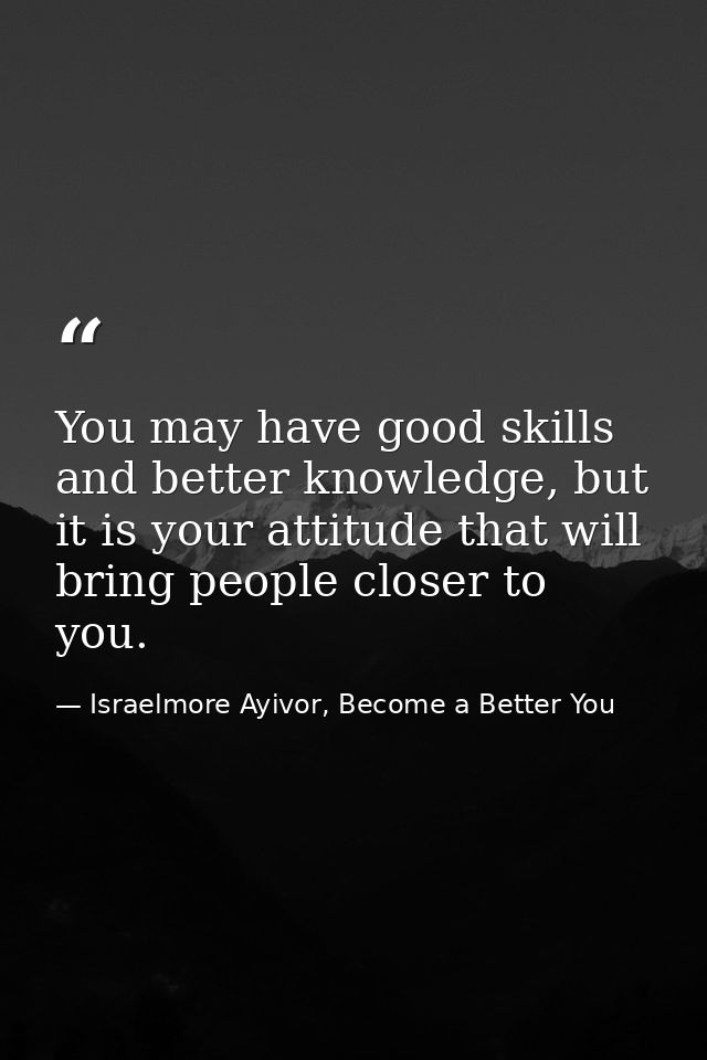 You may have good skills and better knowledge, but it is your attitude that will bring people closer to you. — Israelmore Ayivor, Become a Better You