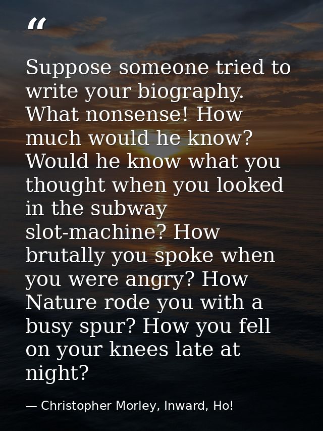 Suppose someone tried to write your biography. What nonsense! How much would he know? Would he know what you thought whe — Christopher Morley, Inward, Ho!