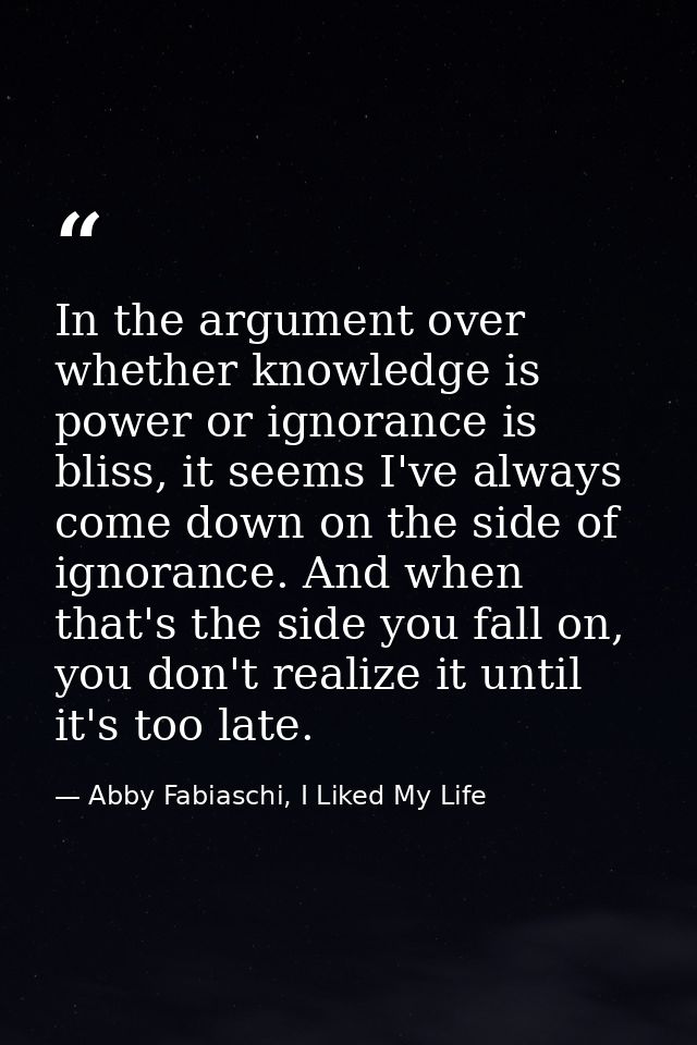 In the argument over whether knowledge is power or ignorance is bliss, it seems I've always come down on the side of ign — Abby Fabiaschi, I Liked My Life