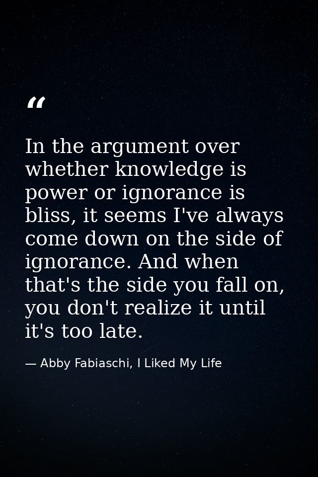 In the argument over whether knowledge is power or ignorance is bliss, it seems I've always come down on the side of ign — Abby Fabiaschi, I Liked My Life