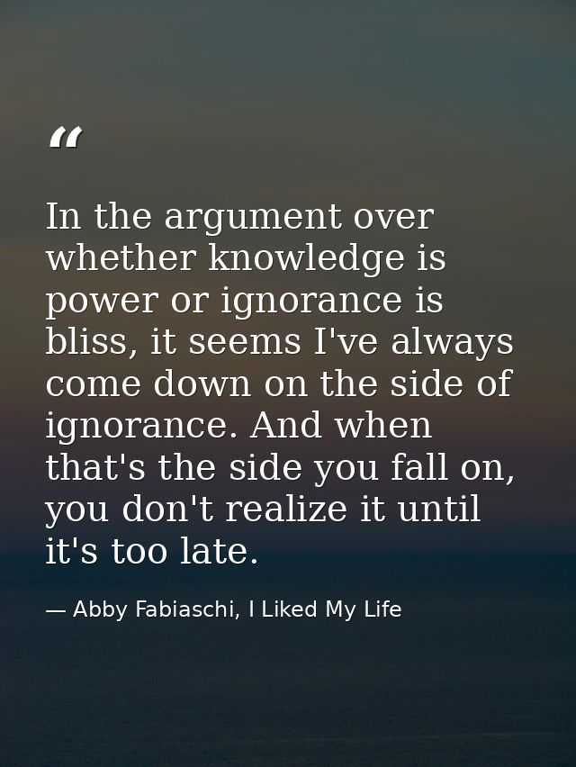 In the argument over whether knowledge is power or ignorance is bliss, it seems I've always come down on the side of ign — Abby Fabiaschi, I Liked My Life