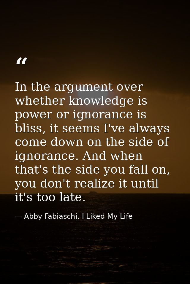 In the argument over whether knowledge is power or ignorance is bliss, it seems I've always come down on the side of ign — Abby Fabiaschi, I Liked My Life