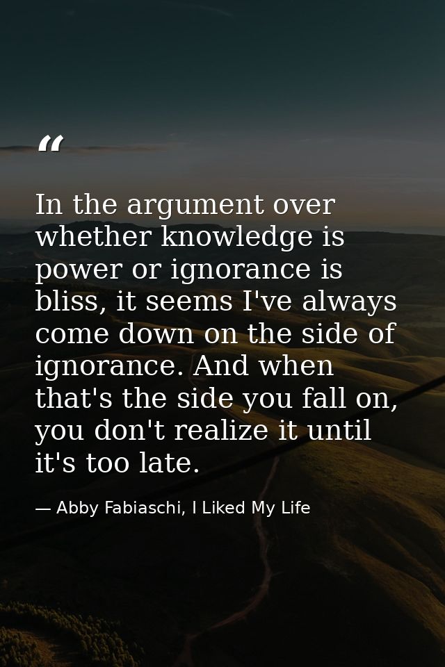 In the argument over whether knowledge is power or ignorance is bliss, it seems I've always come down on the side of ign — Abby Fabiaschi, I Liked My Life