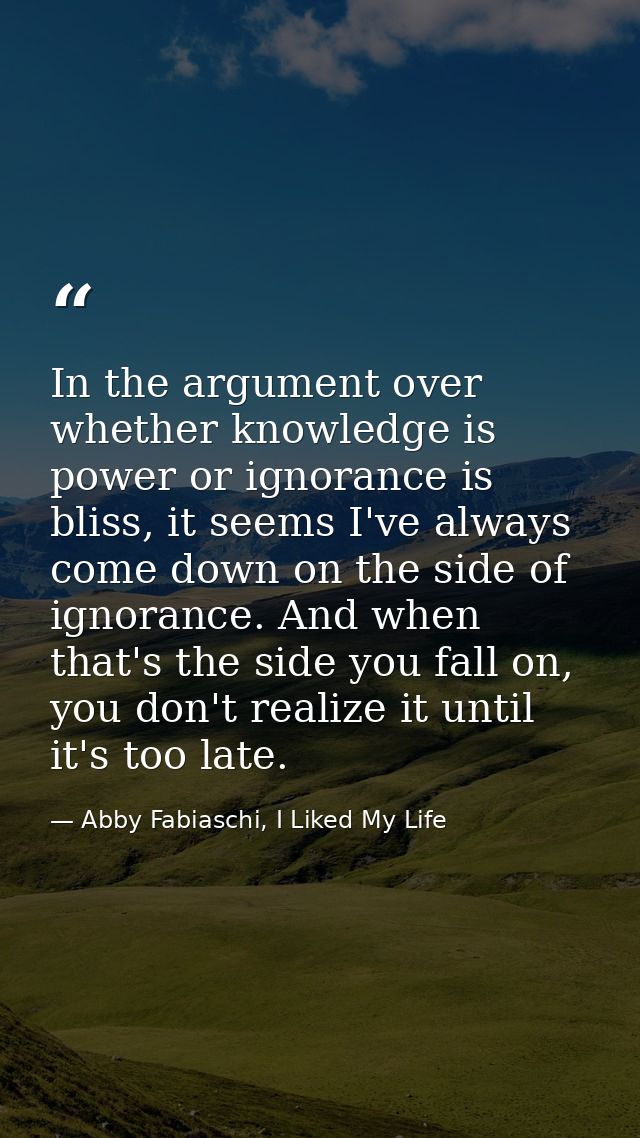 In the argument over whether knowledge is power or ignorance is bliss, it seems I've always come down on the side of ign — Abby Fabiaschi, I Liked My Life