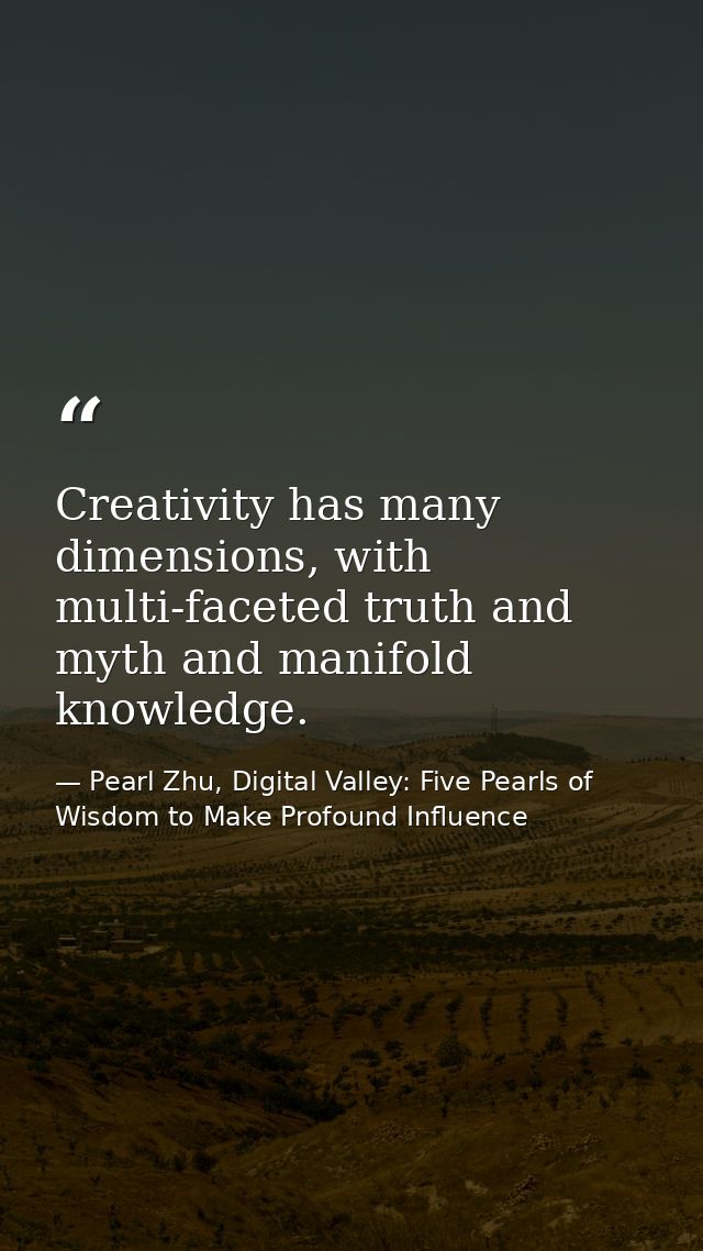 Creativity has many dimensions, with multi-faceted truth and myth and manifold knowledge. — Pearl Zhu, Digital Valley: Five Pearls of Wisdom to Make Profound Influence