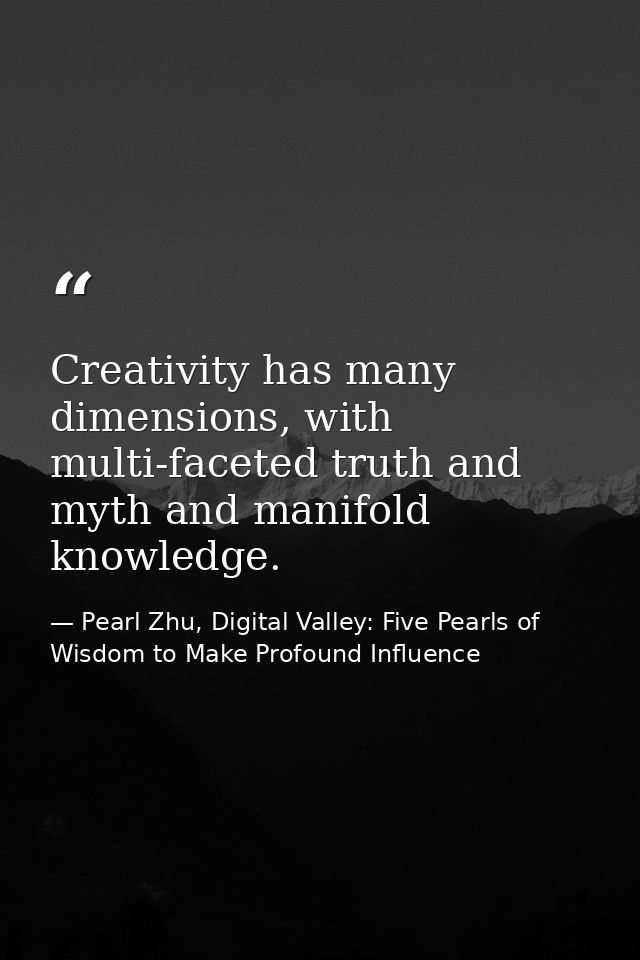 Creativity has many dimensions, with multi-faceted truth and myth and manifold knowledge. — Pearl Zhu, Digital Valley: Five Pearls of Wisdom to Make Profound Influence