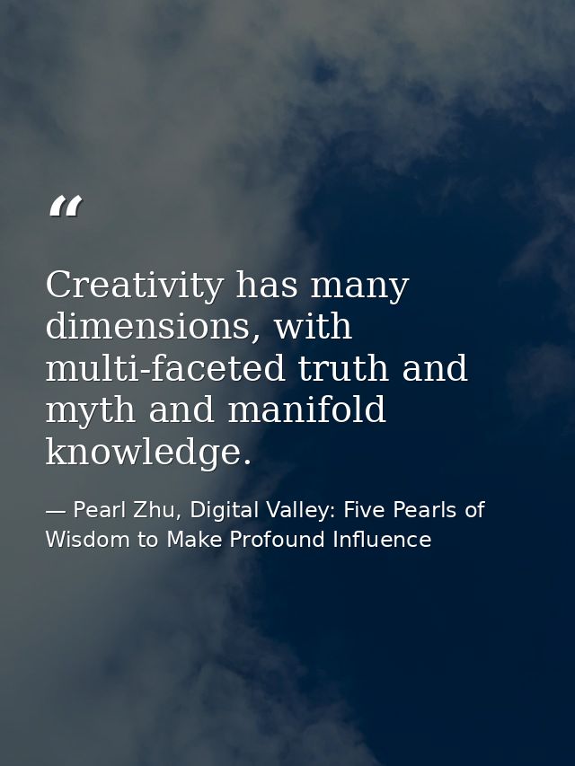 Creativity has many dimensions, with multi-faceted truth and myth and manifold knowledge. — Pearl Zhu, Digital Valley: Five Pearls of Wisdom to Make Profound Influence