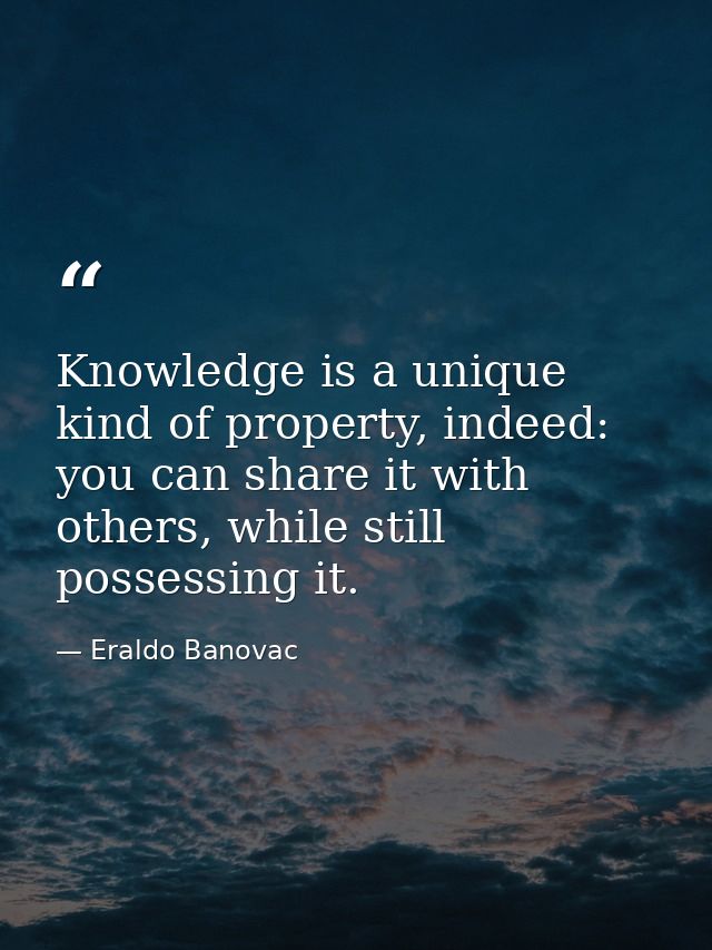 Knowledge is a unique kind of property, indeed: you can share it with others, while still possessing it. — Eraldo Banovac