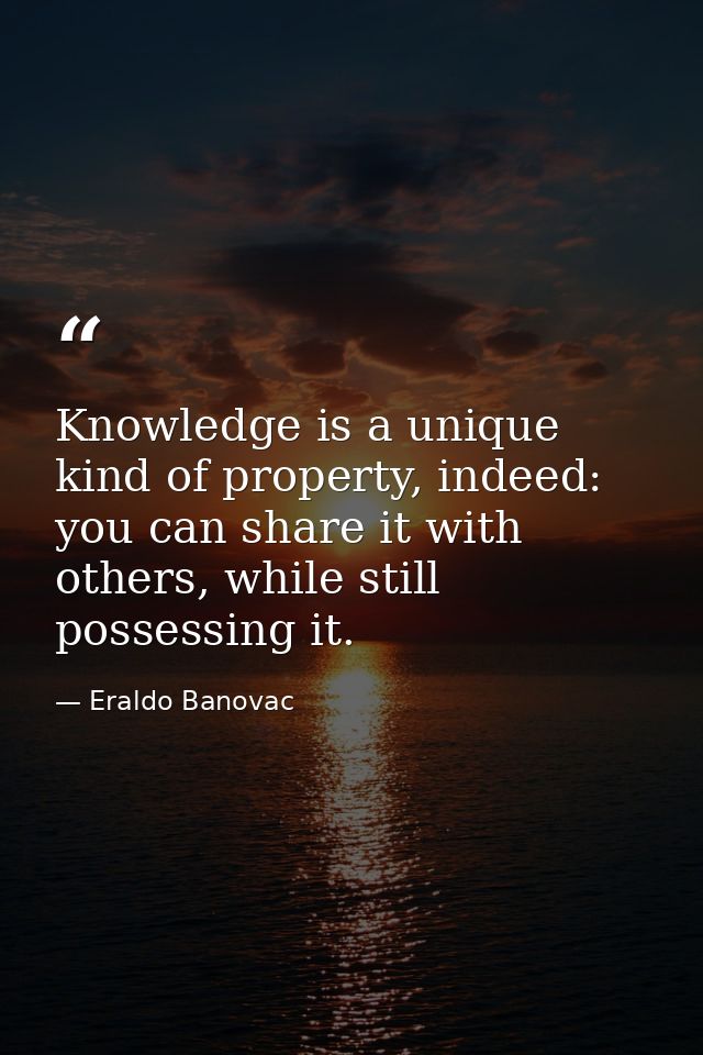 Knowledge is a unique kind of property, indeed: you can share it with others, while still possessing it. — Eraldo Banovac