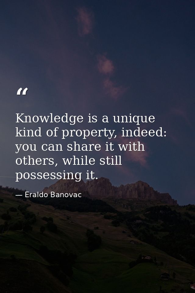 Knowledge is a unique kind of property, indeed: you can share it with others, while still possessing it. — Eraldo Banovac