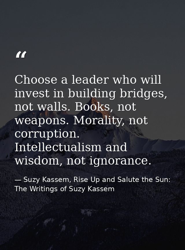Choose a leader who will invest in building bridges, not walls. Books, not weapons. Morality, not corruption. Intellectu — Suzy Kassem, Rise Up and Salute the Sun: The Writings of Suzy Kassem