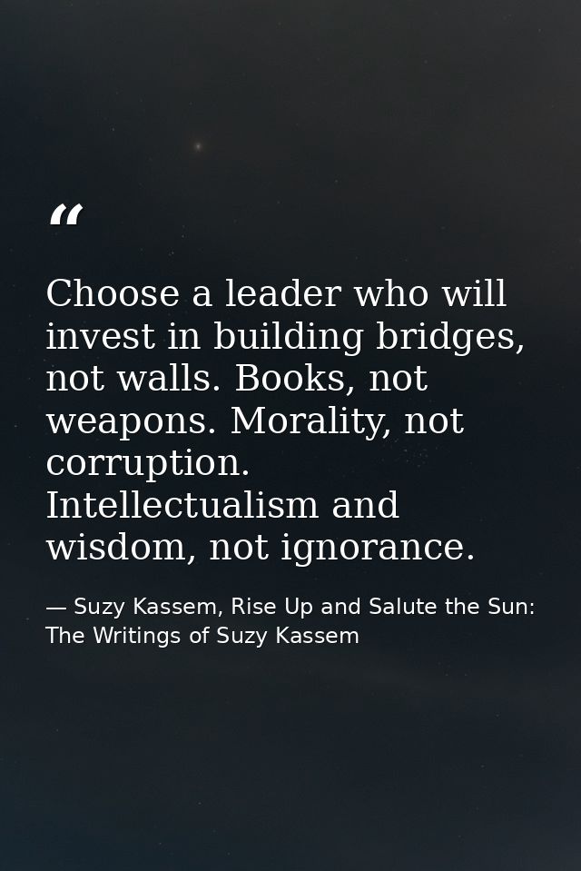 Choose a leader who will invest in building bridges, not walls. Books, not weapons. Morality, not corruption. Intellectu — Suzy Kassem, Rise Up and Salute the Sun: The Writings of Suzy Kassem