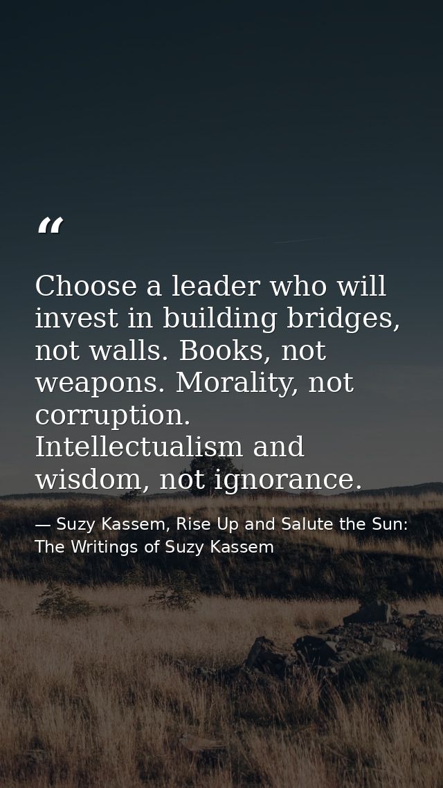 Choose a leader who will invest in building bridges, not walls. Books, not weapons. Morality, not corruption. Intellectu — Suzy Kassem, Rise Up and Salute the Sun: The Writings of Suzy Kassem