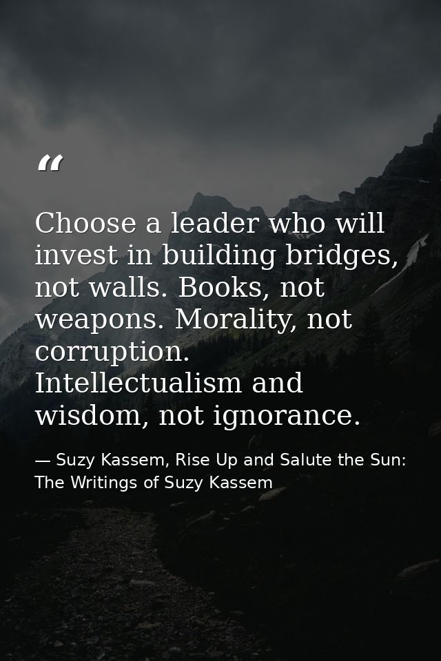 Choose a leader who will invest in building bridges, not walls. Books, not weapons. Morality, not corruption. Intellectu — Suzy Kassem, Rise Up and Salute the Sun: The Writings of Suzy Kassem