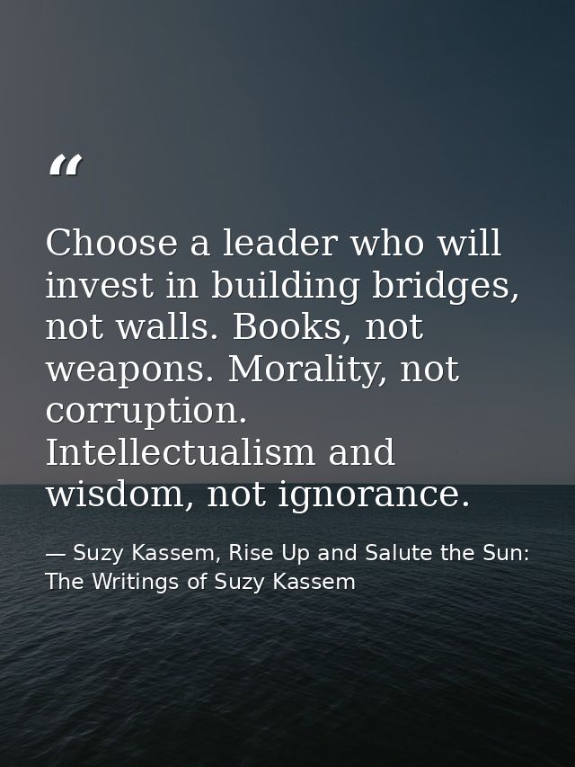 Choose a leader who will invest in building bridges, not walls. Books, not weapons. Morality, not corruption. Intellectu — Suzy Kassem, Rise Up and Salute the Sun: The Writings of Suzy Kassem