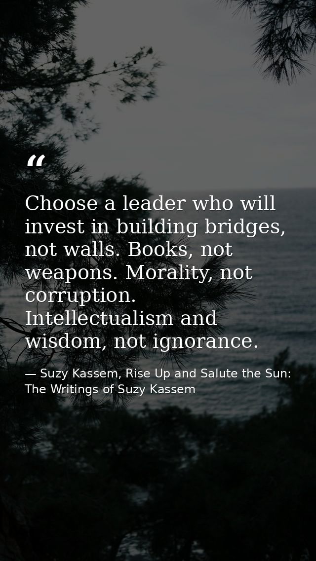 Choose a leader who will invest in building bridges, not walls. Books, not weapons. Morality, not corruption. Intellectu — Suzy Kassem, Rise Up and Salute the Sun: The Writings of Suzy Kassem