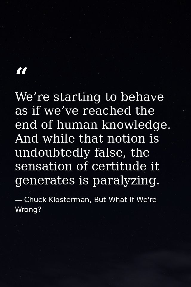 We’re starting to behave as if we’ve reached the end of human knowledge. And while that notion is undoubtedly false, the — Chuck Klosterman, But What If We're Wrong?