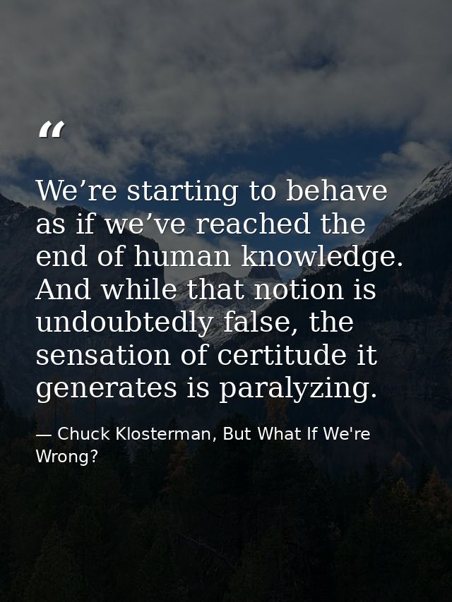 We’re starting to behave as if we’ve reached the end of human knowledge. And while that notion is undoubtedly false, the — Chuck Klosterman, But What If We're Wrong?