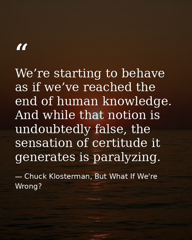 We’re starting to behave as if we’ve reached the end of human knowledge. And while that notion is undoubtedly false, the — Chuck Klosterman, But What If We're Wrong?