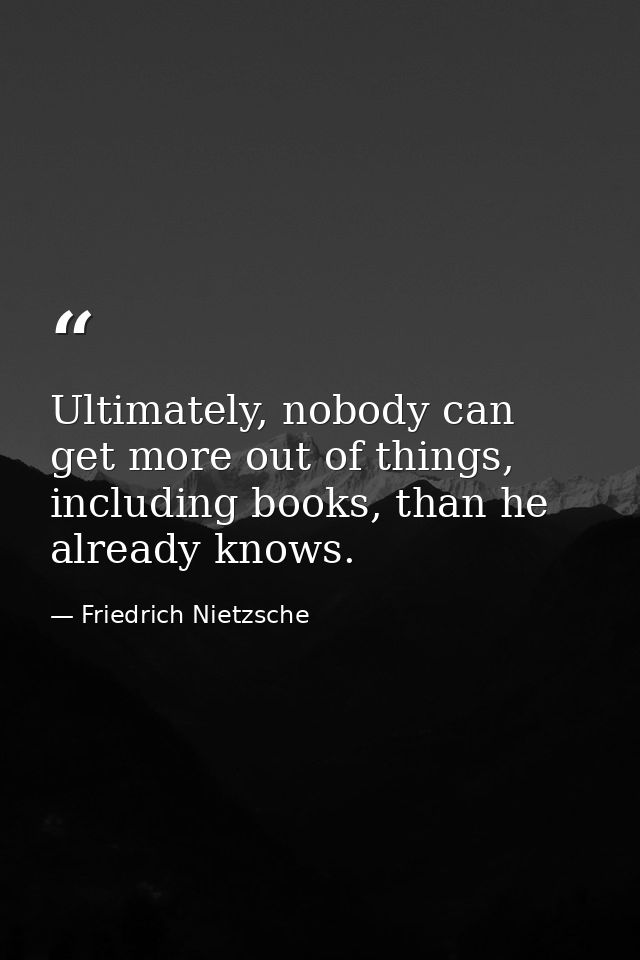 Ultimately, nobody can get more out of things, including books, than he already knows. — Friedrich Nietzsche
