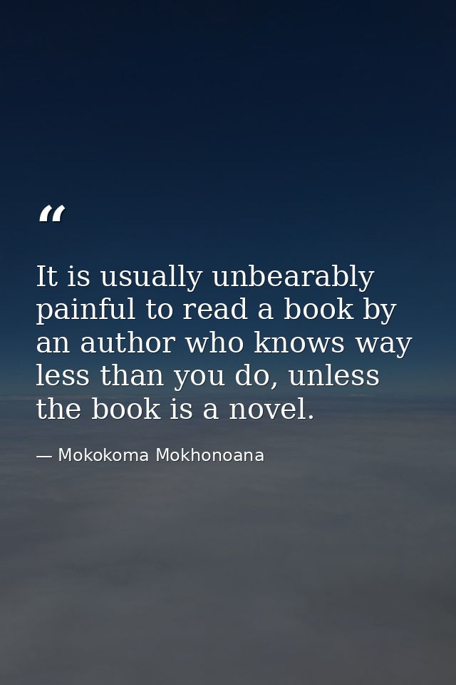 It is usually unbearably painful to read a book by an author who knows way less than you do, unless the book is a novel. — Mokokoma Mokhonoana