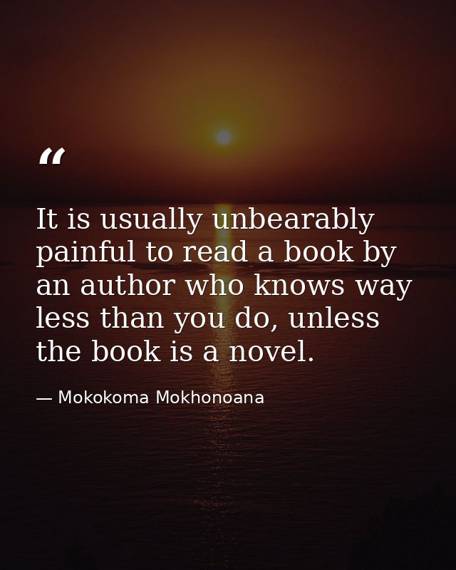 It is usually unbearably painful to read a book by an author who knows way less than you do, unless the book is a novel. — Mokokoma Mokhonoana