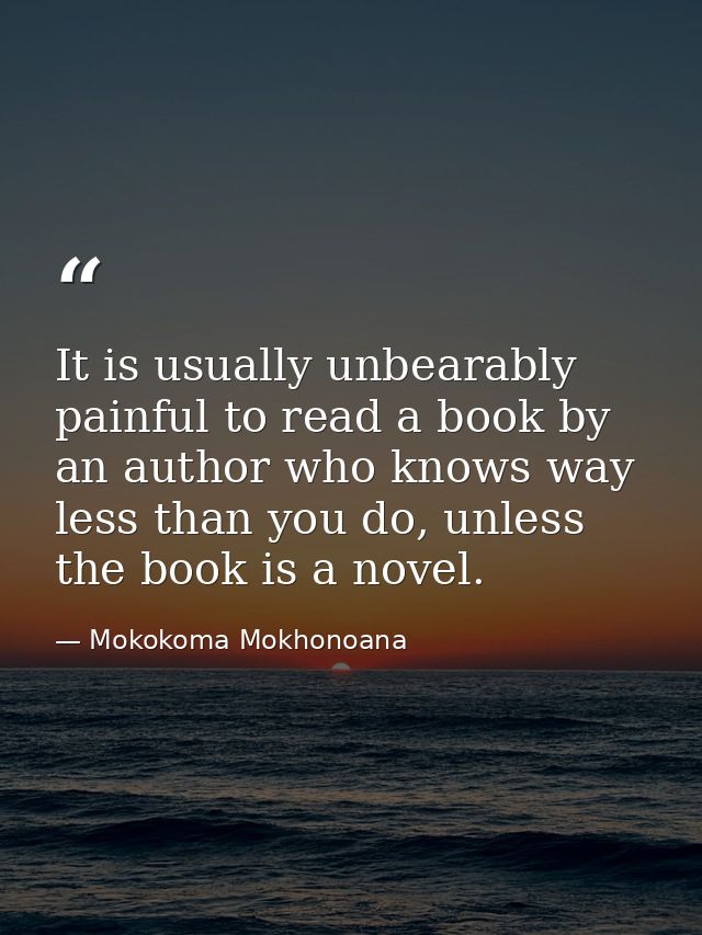 It is usually unbearably painful to read a book by an author who knows way less than you do, unless the book is a novel. — Mokokoma Mokhonoana