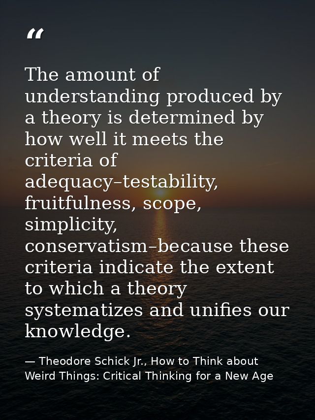 The amount of understanding produced by a theory is determined by how well it meets the criteria of adequacy–testability — Theodore Schick Jr., How to Think about Weird Things: Critical Thinking for a New Age