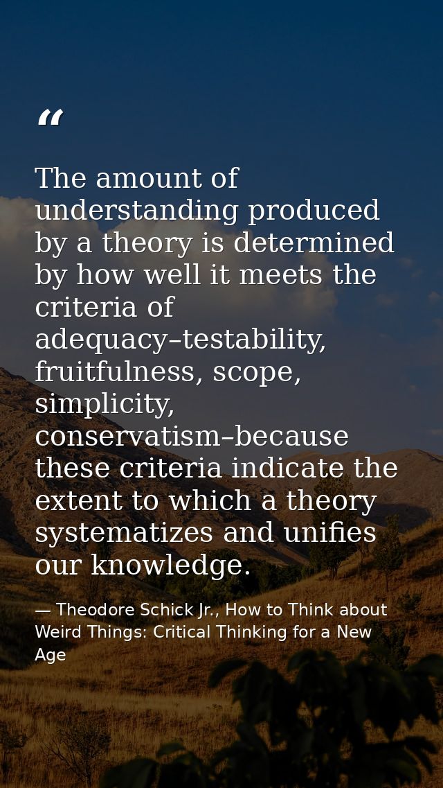 The amount of understanding produced by a theory is determined by how well it meets the criteria of adequacy–testability — Theodore Schick Jr., How to Think about Weird Things: Critical Thinking for a New Age