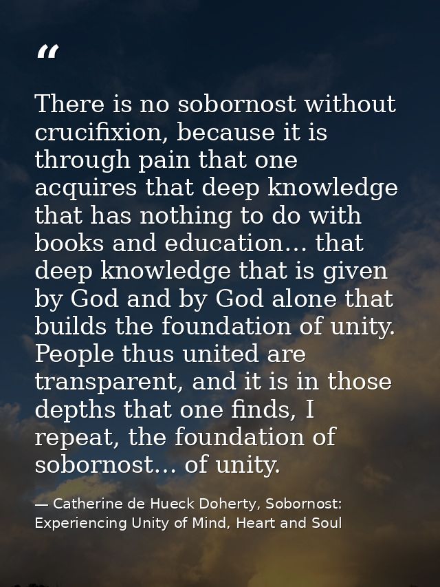 There is no sobornost without crucifixion, because it is through pain that one acquires that deep knowledge that has not — Catherine de Hueck Doherty, Sobornost: Experiencing Unity of Mind, Heart and Soul