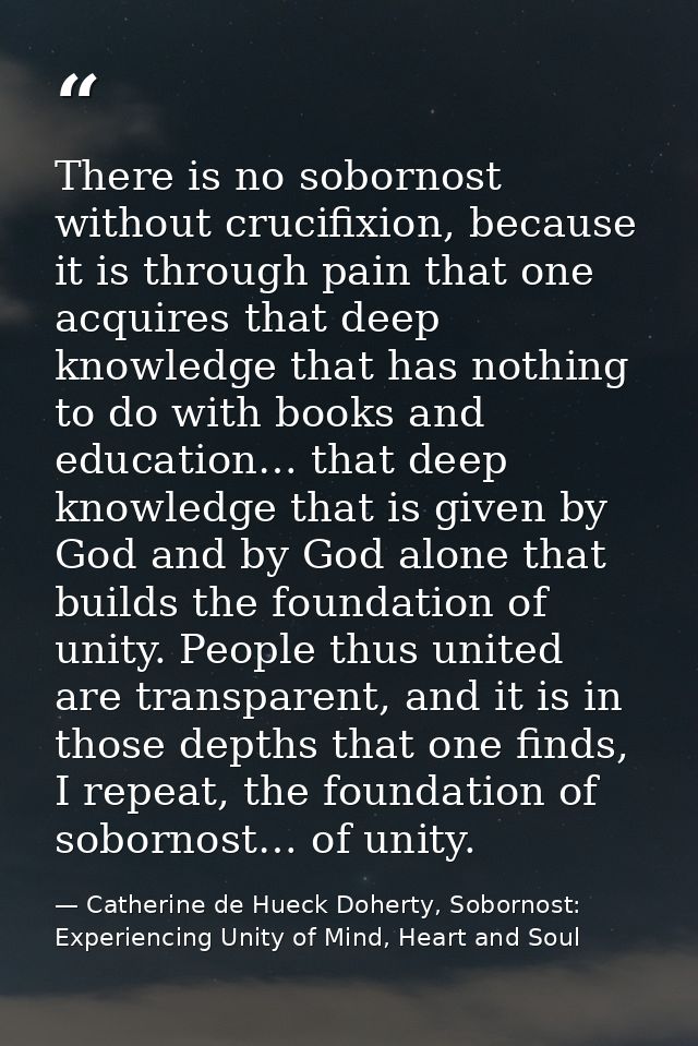 There is no sobornost without crucifixion, because it is through pain that one acquires that deep knowledge that has not — Catherine de Hueck Doherty, Sobornost: Experiencing Unity of Mind, Heart and Soul