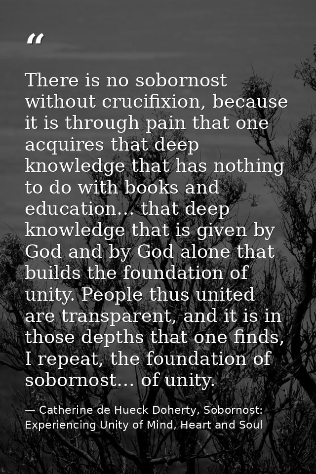 There is no sobornost without crucifixion, because it is through pain that one acquires that deep knowledge that has not — Catherine de Hueck Doherty, Sobornost: Experiencing Unity of Mind, Heart and Soul