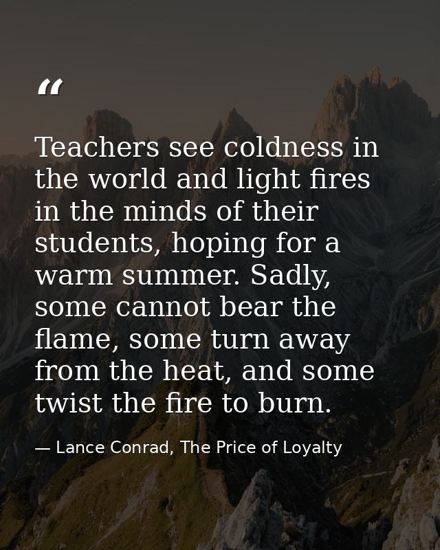 Teachers see coldness in the world and light fires in the minds of their students, hoping for a warm summer. Sadly, some — Lance Conrad, The Price of Loyalty