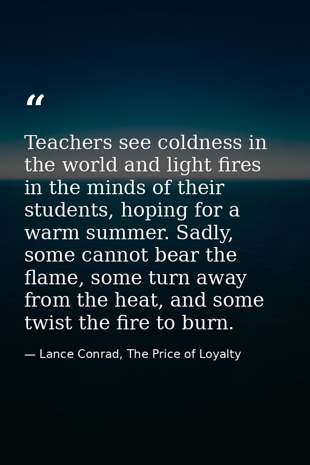 Teachers see coldness in the world and light fires in the minds of their students, hoping for a warm summer. Sadly, some — Lance Conrad, The Price of Loyalty
