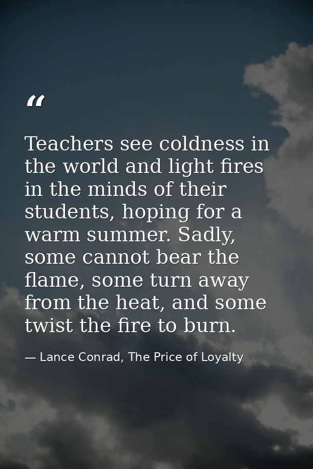 Teachers see coldness in the world and light fires in the minds of their students, hoping for a warm summer. Sadly, some — Lance Conrad, The Price of Loyalty