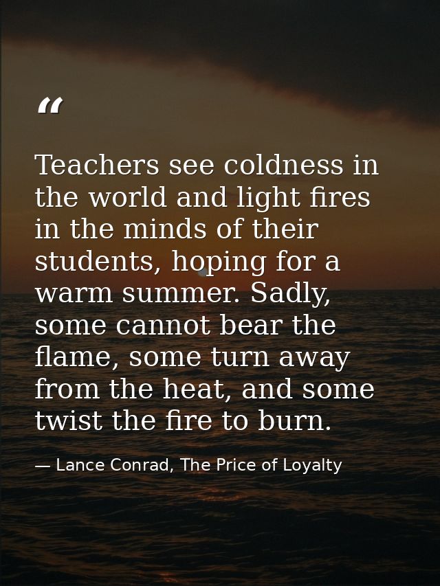 Teachers see coldness in the world and light fires in the minds of their students, hoping for a warm summer. Sadly, some — Lance Conrad, The Price of Loyalty