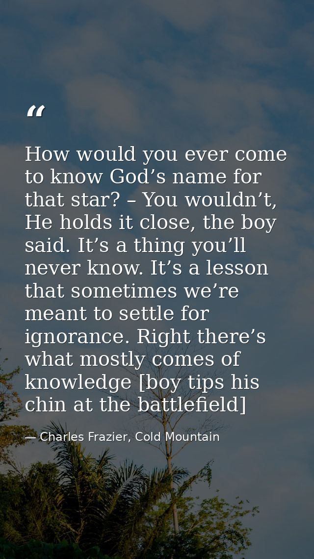 How would you ever come to know God’s name for that star? – You wouldn’t, He holds it close, the boy said. It’s a thing  — Charles Frazier, Cold Mountain