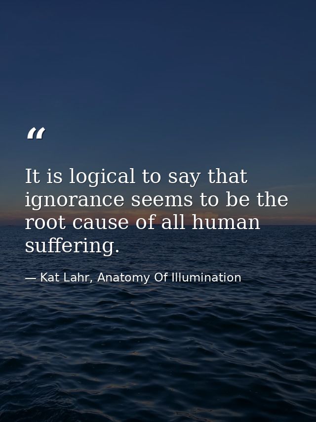 It is logical to say that ignorance seems to be the root cause of all human suffering. — Kat Lahr, Anatomy Of Illumination