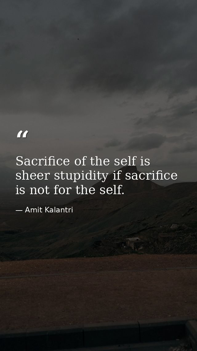 Sacrifice of the self is sheer stupidity if sacrifice is not for the self. — Amit Kalantri