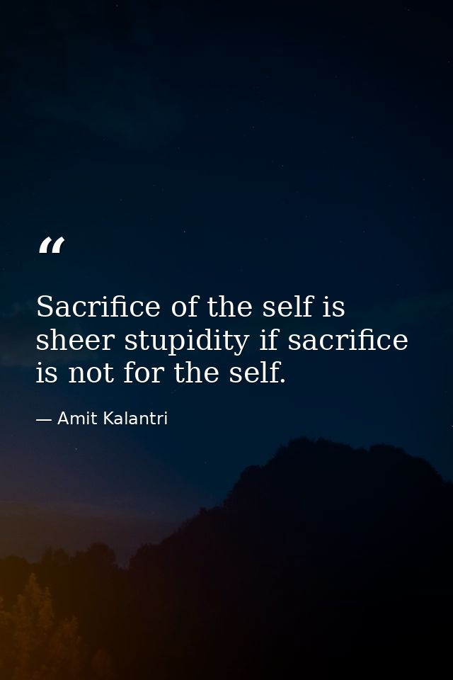 Sacrifice of the self is sheer stupidity if sacrifice is not for the self. — Amit Kalantri