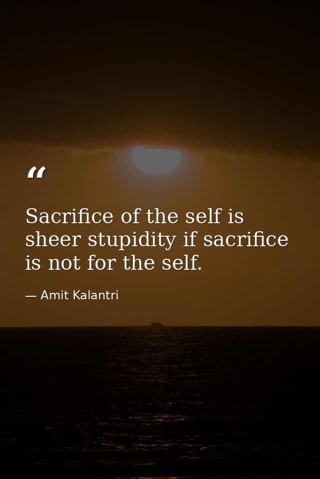 Sacrifice of the self is sheer stupidity if sacrifice is not for the self. — Amit Kalantri