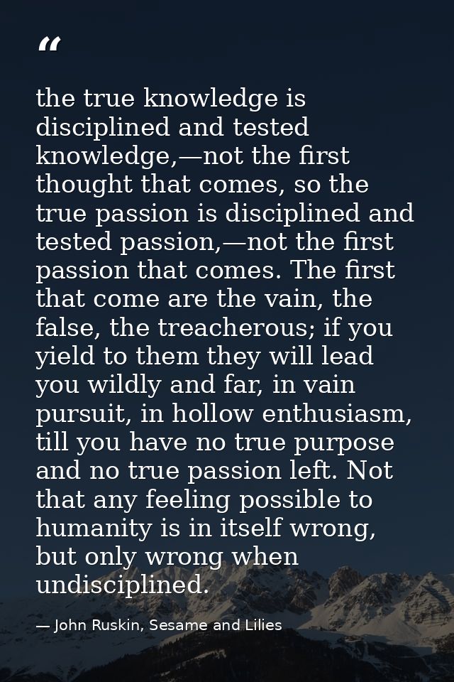 the true knowledge is disciplined and tested knowledge,—not the first thought that comes, so the true passion is discipl — John Ruskin, Sesame and Lilies